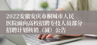 2022安徽安庆市桐城市人民医院面向高校招聘专技人员部分招聘计划核销（减）公告