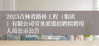 2025吉林省路桥工程（集团）有限公司劳务派遣招聘拟聘用人员公示公告