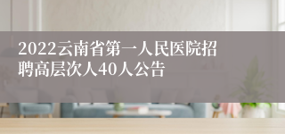 2022云南省第一人民医院招聘高层次人40人公告