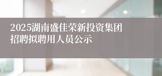 2025湖南盛佳荣新投资集团招聘拟聘用人员公示