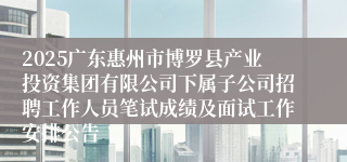 2025广东惠州市博罗县产业投资集团有限公司下属子公司招聘工作人员笔试成绩及面试工作安排公告