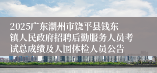 2025广东潮州市饶平县钱东镇人民政府招聘后勤服务人员考试总成绩及人围体检人员公告