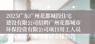 2025广东广州花都城投住宅建设有限公司招聘广州花都城市环保投资有限公司项目用工人员进入面试人选及面试安排公告