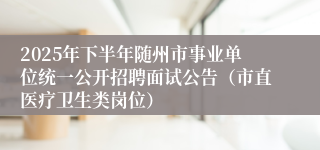 2025年下半年随州市事业单位统一公开招聘面试公告（市直医疗卫生类岗位）