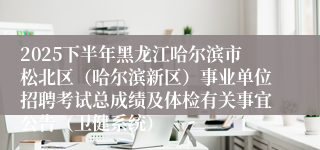 2025下半年黑龙江哈尔滨市松北区(哈尔滨新区)事业单位招聘考试总成绩及体检有关事宜公告(卫健系统)