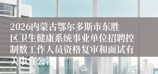 2026内蒙古鄂尔多斯市东胜区卫生健康系统事业单位招聘控制数工作人员资格复审和面试有关事宜公告