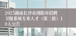 2025湖南长沙市浏阳市招聘卫健系统专业人才(第二批)10人公告