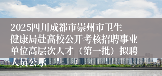 2025四川成都市崇州市卫生健康局赴高校公开考核招聘事业单位高层次人才（第一批）拟聘人员公示
