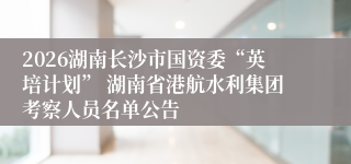 2026湖南长沙市国资委“英培计划” 湖南省港航水利集团考察人员名单公告