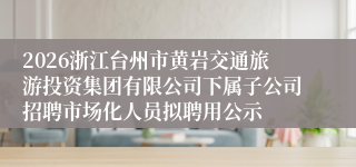 2026浙江台州市黄岩交通旅游投资集团有限公司下属子公司招聘市场化人员拟聘用公示