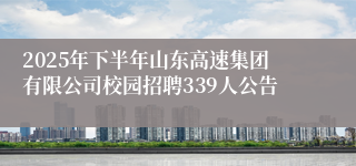 2025年下半年山东高速集团有限公司校园招聘339人公告