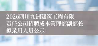 2026四川九洲建筑工程有限责任公司招聘成本管理部副部长拟录用人员公示