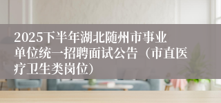 2025下半年湖北随州市事业单位统一招聘面试公告(市直医疗卫生类岗位)
