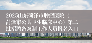 2025山东菏泽市肿瘤医院（菏泽市公共卫生临床中心）第二批招聘备案制工作人员报名入口