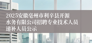 2025安徽亳州市利辛县开源水务有限公司招聘专业技术人员递补人员公示