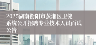 2025湖南衡阳市蒸湘区卫健系统公开招聘专业技术人员面试公告