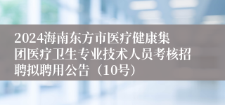 2024海南东方市医疗健康集团医疗卫生专业技术人员考核招聘拟聘用公告（10号）