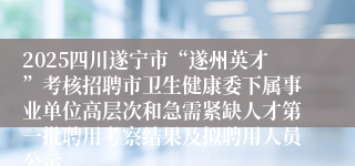 2025四川遂宁市“遂州英才”考核招聘市卫生健康委下属事业单位高层次和急需紧缺人才第一批聘用考察结果及拟聘用人员公示