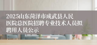 2025山东菏泽市成武县人民医院总医院招聘专业技术人员拟聘用人员公示