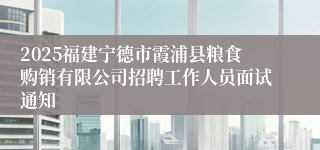 2025福建宁德市霞浦县粮食购销有限公司招聘工作人员面试通知