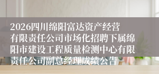 2026四川绵阳富达资产经营有限责任公司市场化招聘下属绵阳市建设工程质量检测中心有限责任公司副总经理成绩公告