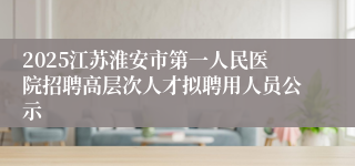 2025江苏淮安市第一人民医院招聘高层次人才拟聘用人员公示