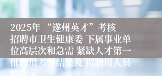 2025年 “遂州英才”考核招聘市卫生健康委 下属事业单位高层次和急需 紧缺人才第一批聘用考察结果及 拟聘用人员的公示