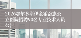 2026鄂尔多斯伊金霍洛旗公立医院招聘90名专业技术人员公告