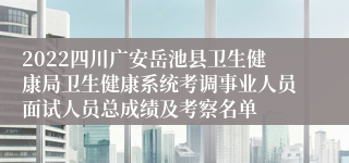 2022四川广安岳池县卫生健康局卫生健康系统考调事业人员面试人员总成绩及考察名单