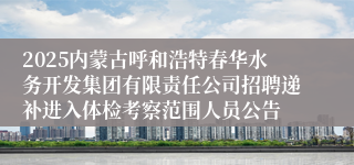 2025内蒙古呼和浩特春华水务开发集团有限责任公司招聘递补进入体检考察范围人员公告