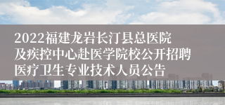 2022福建龙岩长汀县总医院及疾控中心赴医学院校公开招聘医疗卫生专业技术人员公告