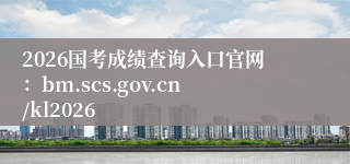 2026国考成绩查询入口官网：bm.scs.gov.cn/kl2026