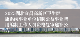 2025湖北宜昌高新区卫生健康系统事业单位招聘公益事业聘用编制工作人员资格复审递补公告
