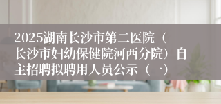 2025湖南长沙市第二医院（长沙市妇幼保健院河西分院）自主招聘拟聘用人员公示（一）