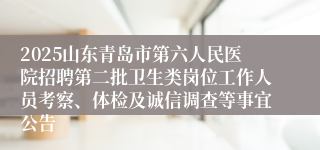 2025山东青岛市第六人民医院招聘第二批卫生类岗位工作人员考察、体检及诚信调查等事宜公告