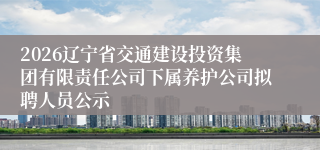 2026辽宁省交通建设投资集团有限责任公司下属养护公司拟聘人员公示
