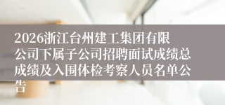 2026浙江台州建工集团有限公司下属子公司招聘面试成绩总成绩及入围体检考察人员名单公告