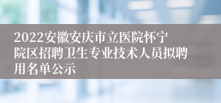 2022安徽安庆市立医院怀宁院区招聘卫生专业技术人员拟聘用名单公示