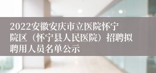 2022安徽安庆市立医院怀宁院区（怀宁县人民医院）招聘拟聘用人员名单公示