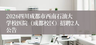 2026四川成都市西南石油大学校医院（成都校区）招聘2人公告
