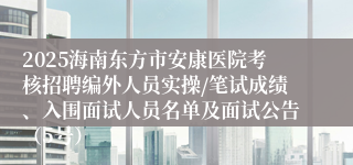 2025海南东方市安康医院考核招聘编外人员实操/笔试成绩、入围面试人员名单及面试公告（5号）