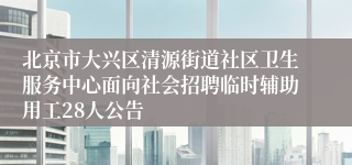 北京市大兴区清源街道社区卫生服务中心面向社会招聘临时辅助用工28人公告
