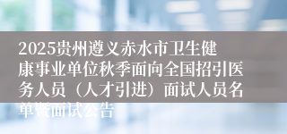 2025贵州遵义赤水市卫生健康事业单位秋季面向全国招引医务人员（人才引进）面试人员名单暨面试公告