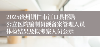 2025贵州铜仁市江口县招聘公立医院编制员额备案管理人员体检结果及拟考察人员公示