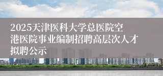 2025天津医科大学总医院空港医院事业编制招聘高层次人才拟聘公示 
