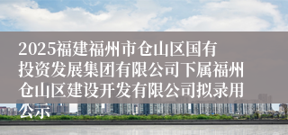 2025福建福州市仓山区国有投资发展集团有限公司下属福州仓山区建设开发有限公司拟录用公示
