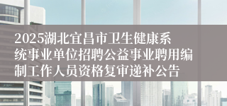 2025湖北宜昌市卫生健康系统事业单位招聘公益事业聘用编制工作人员资格复审递补公告