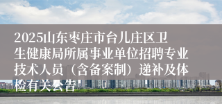 2025山东枣庄市台儿庄区卫生健康局所属事业单位招聘专业技术人员（含备案制）递补及体检有关公告
