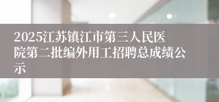 2025江苏镇江市第三人民医院第二批编外用工招聘总成绩公示