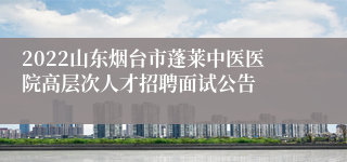 2022山东烟台市蓬莱中医医院高层次人才招聘面试公告